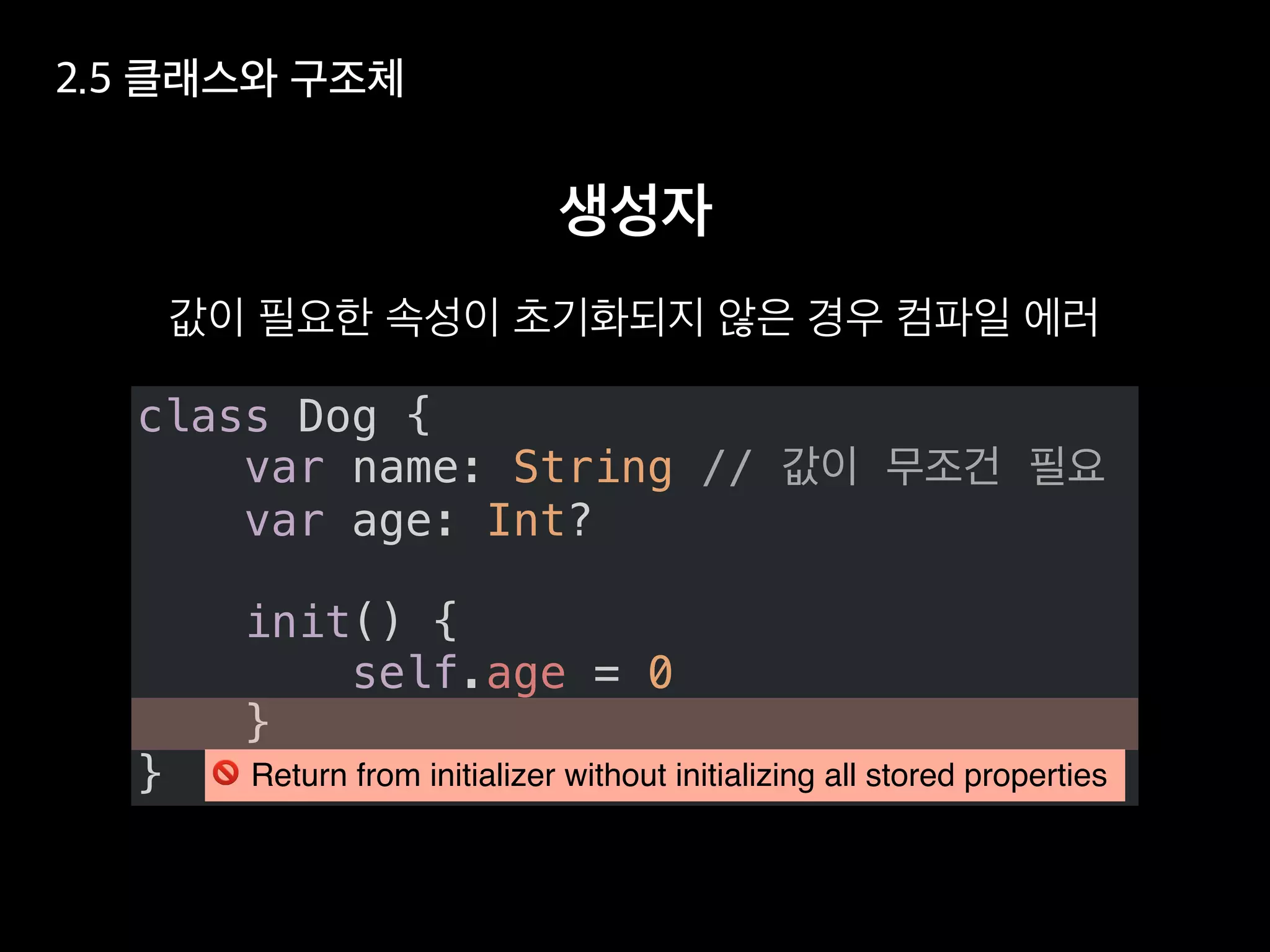 class Dog {
var name: String //
var age: Int?
init() {
self.age = 0
}
} ! Return from initializer without initializing all stored properties
 