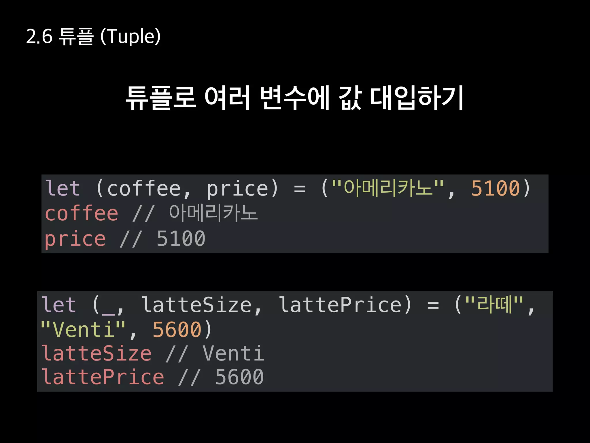 let (coffee, price) = (" ", 5100)
coffee //
price // 5100
let (_, latteSize, lattePrice) = (" ",
"Venti", 5600)
latteSize // Venti
lattePrice // 5600
 
