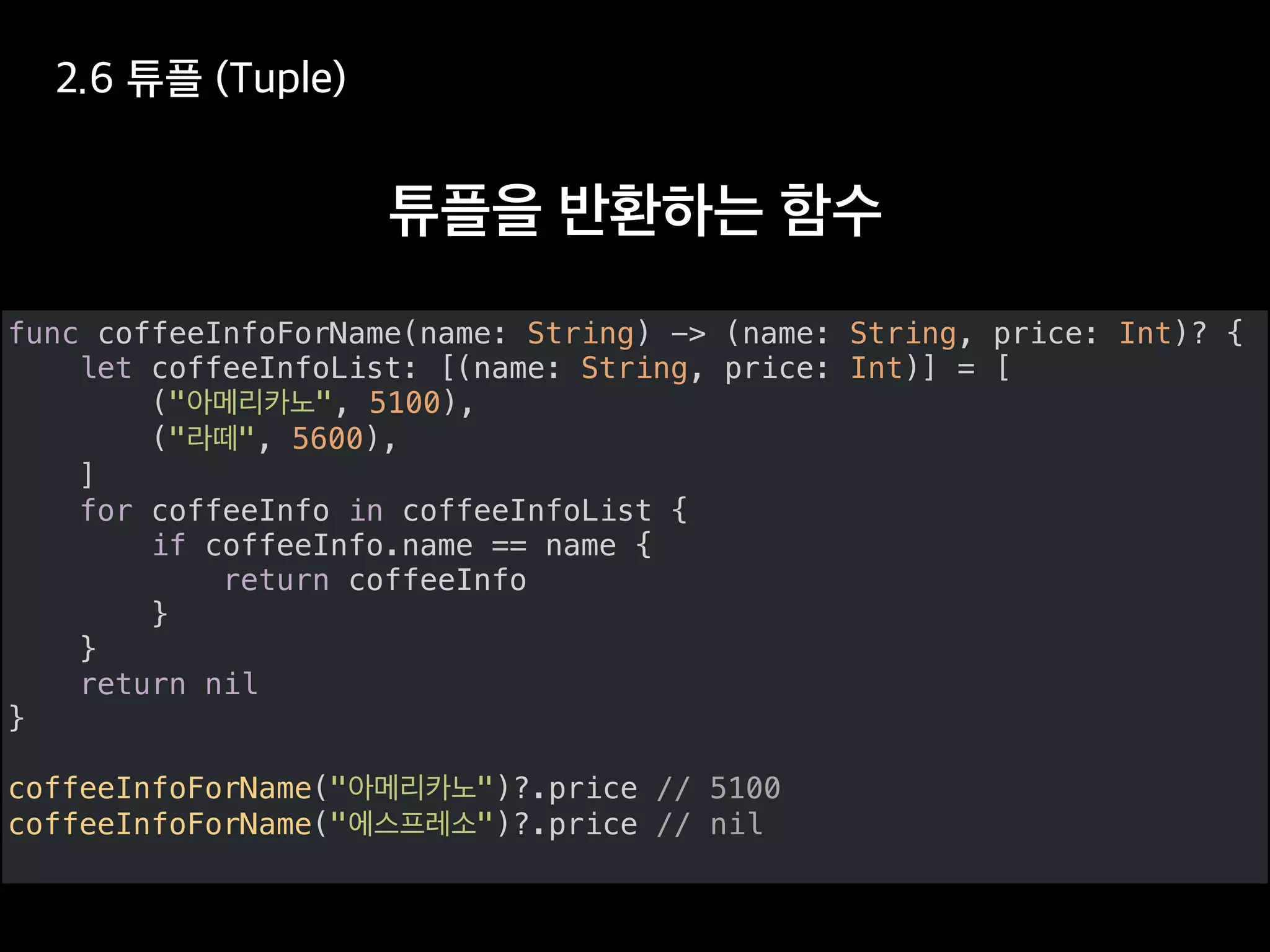 func coffeeInfoForName(name: String) -> (name: String, price: Int)? {
let coffeeInfoList: [(name: String, price: Int)] = [
(" ", 5100),
(" ", 5600),
]
for coffeeInfo in coffeeInfoList {
if coffeeInfo.name == name {
return coffeeInfo
}
}
return nil
}
coffeeInfoForName(" ")?.price // 5100
coffeeInfoForName(" ")?.price // nil
 