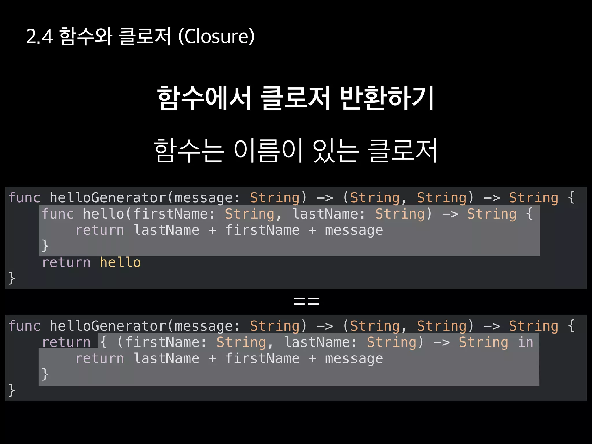 func helloGenerator(message: String) -> (String, String) -> String {
return { (firstName: String, lastName: String) -> String in
return lastName + firstName + message
}
}
func helloGenerator(message: String) -> (String, String) -> String {
func hello(firstName: String, lastName: String) -> String {
return lastName + firstName + message
}
return hello
}
 