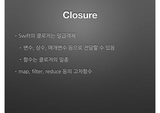 Closure
• Swift의 클로저는 일급객체
• 변수, 상수, 매개변수 등으로 전달할 수 있음
• 함수는 클로저의 일종
• map, filter, reduce 등의 고차함수 
 
 
 
 