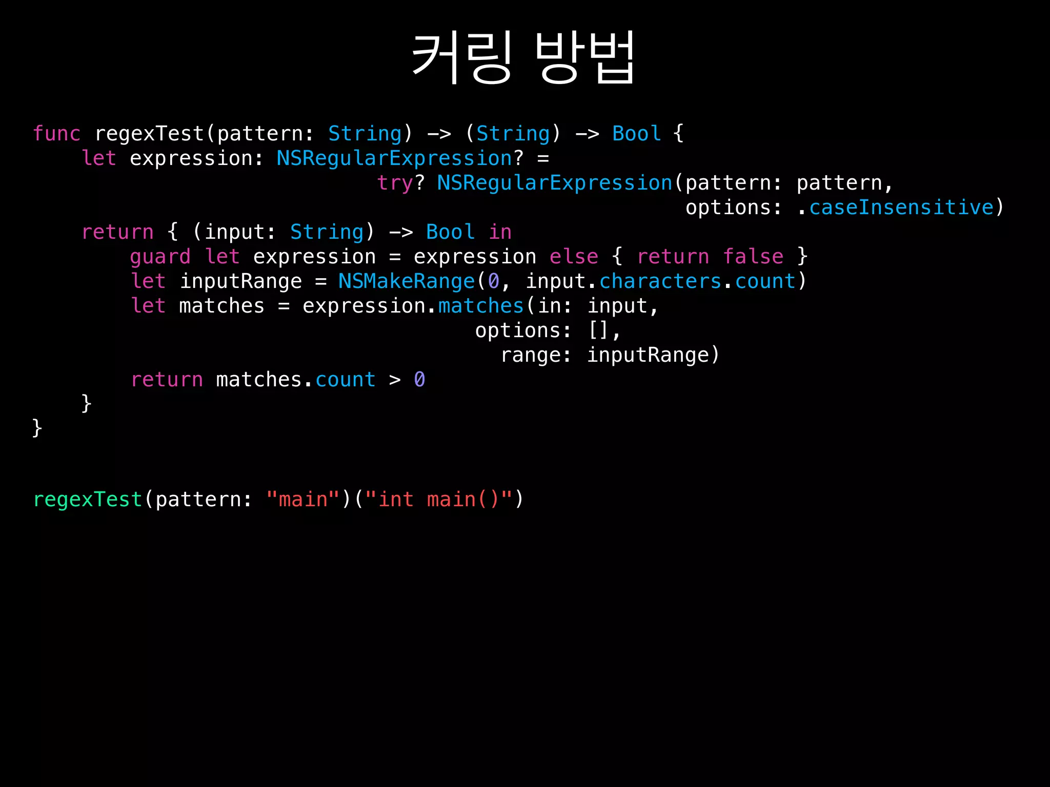 {
let expression: NSRegularExpression? =
try? NSRegularExpression(pattern: pattern,
options: .caseInsensitive)
return { (input: String) -> Bool in
guard let expression = expression else { return false }
let inputRange = NSMakeRange(0, input.characters.count)
let matches = expression.matches(in: input,
options: [],
range: inputRange)
return matches.count > 0
}
}
func regexTest(pattern: String) -> (String) -> Bool
regexTest(pattern: "main")("int main()")
 