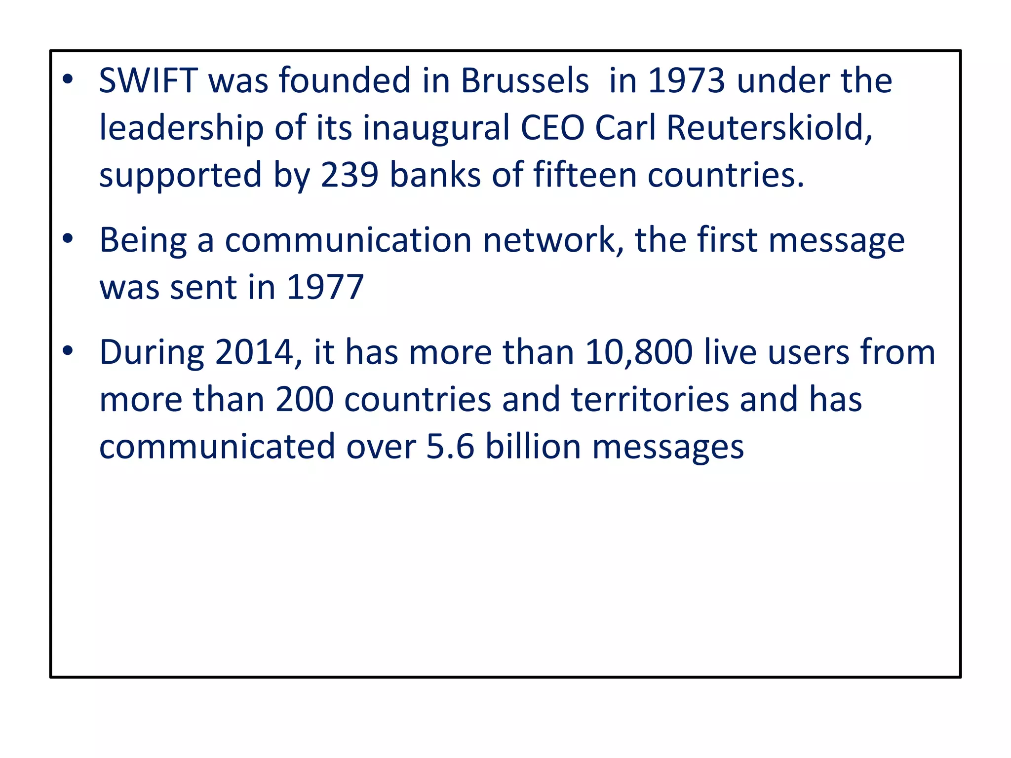 • SWIFT was founded in Brussels in 1973 under the
leadership of its inaugural CEO Carl Reuterskiold,
supported by 239 banks of fifteen countries.
• Being a communication network, the first message
was sent in 1977
• During 2014, it has more than 10,800 live users from
more than 200 countries and territories and has
communicated over 5.6 billion messages
 