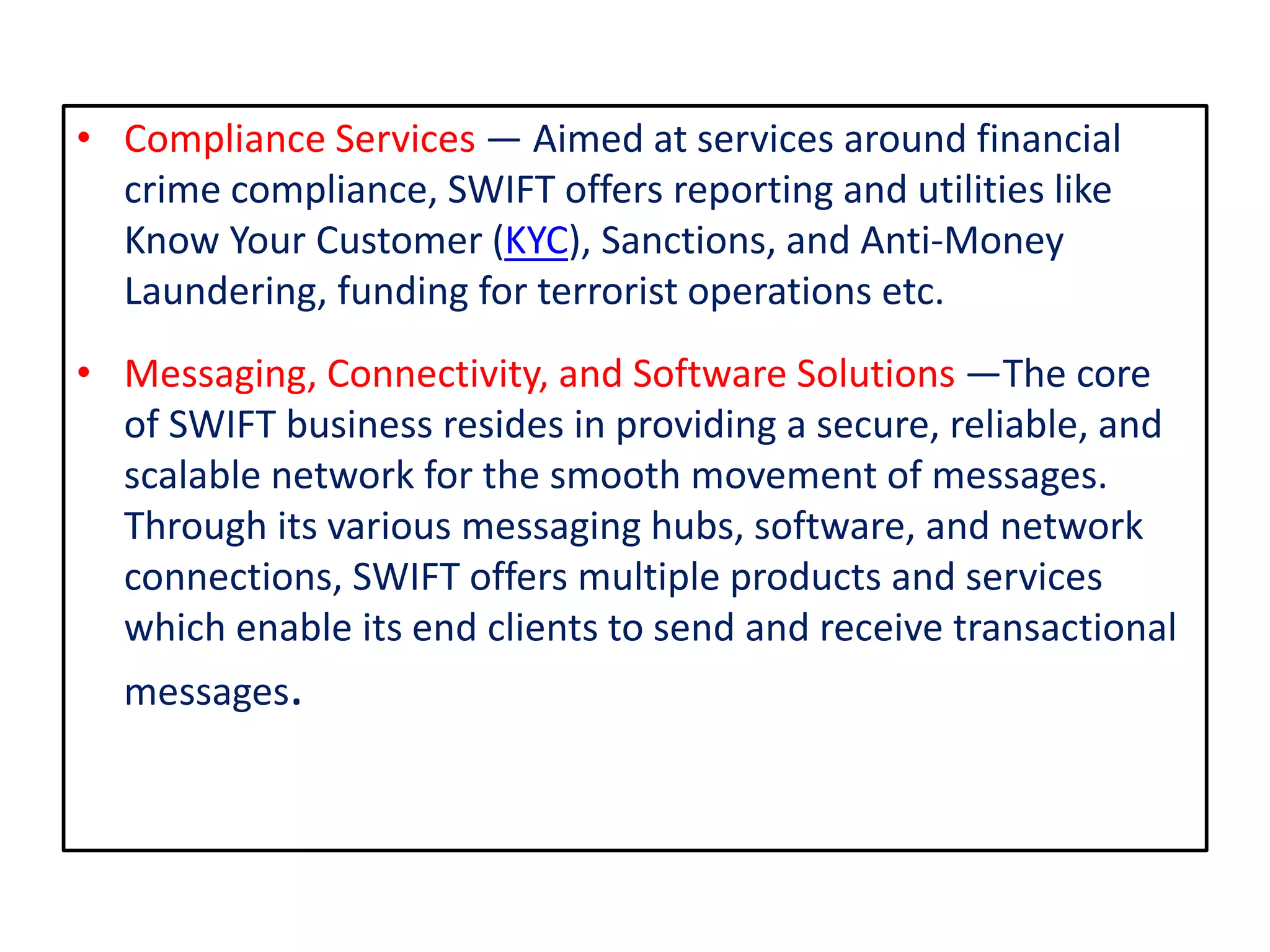 • Compliance Services — Aimed at services around financial
crime compliance, SWIFT offers reporting and utilities like
Know Your Customer (KYC), Sanctions, and Anti-Money
Laundering, funding for terrorist operations etc.
• Messaging, Connectivity, and Software Solutions —The core
of SWIFT business resides in providing a secure, reliable, and
scalable network for the smooth movement of messages.
Through its various messaging hubs, software, and network
connections, SWIFT offers multiple products and services
which enable its end clients to send and receive transactional
messages.
 