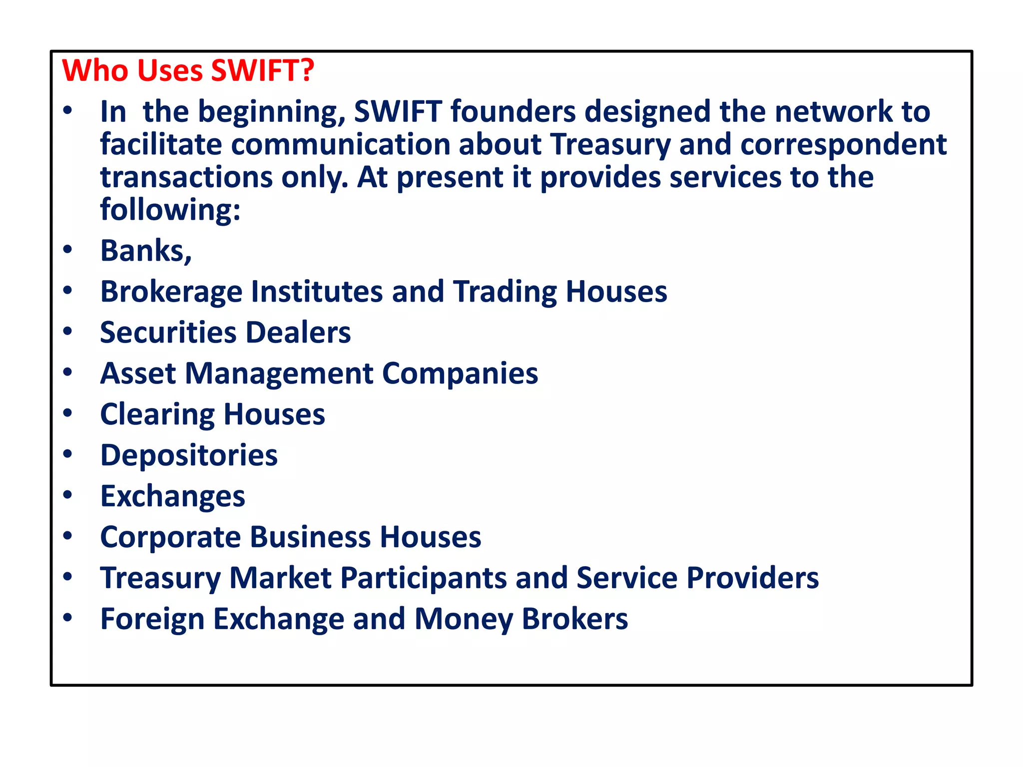 Who Uses SWIFT?
• In the beginning, SWIFT founders designed the network to
facilitate communication about Treasury and correspondent
transactions only. At present it provides services to the
following:
• Banks,
• Brokerage Institutes and Trading Houses
• Securities Dealers
• Asset Management Companies
• Clearing Houses
• Depositories
• Exchanges
• Corporate Business Houses
• Treasury Market Participants and Service Providers
• Foreign Exchange and Money Brokers
 
