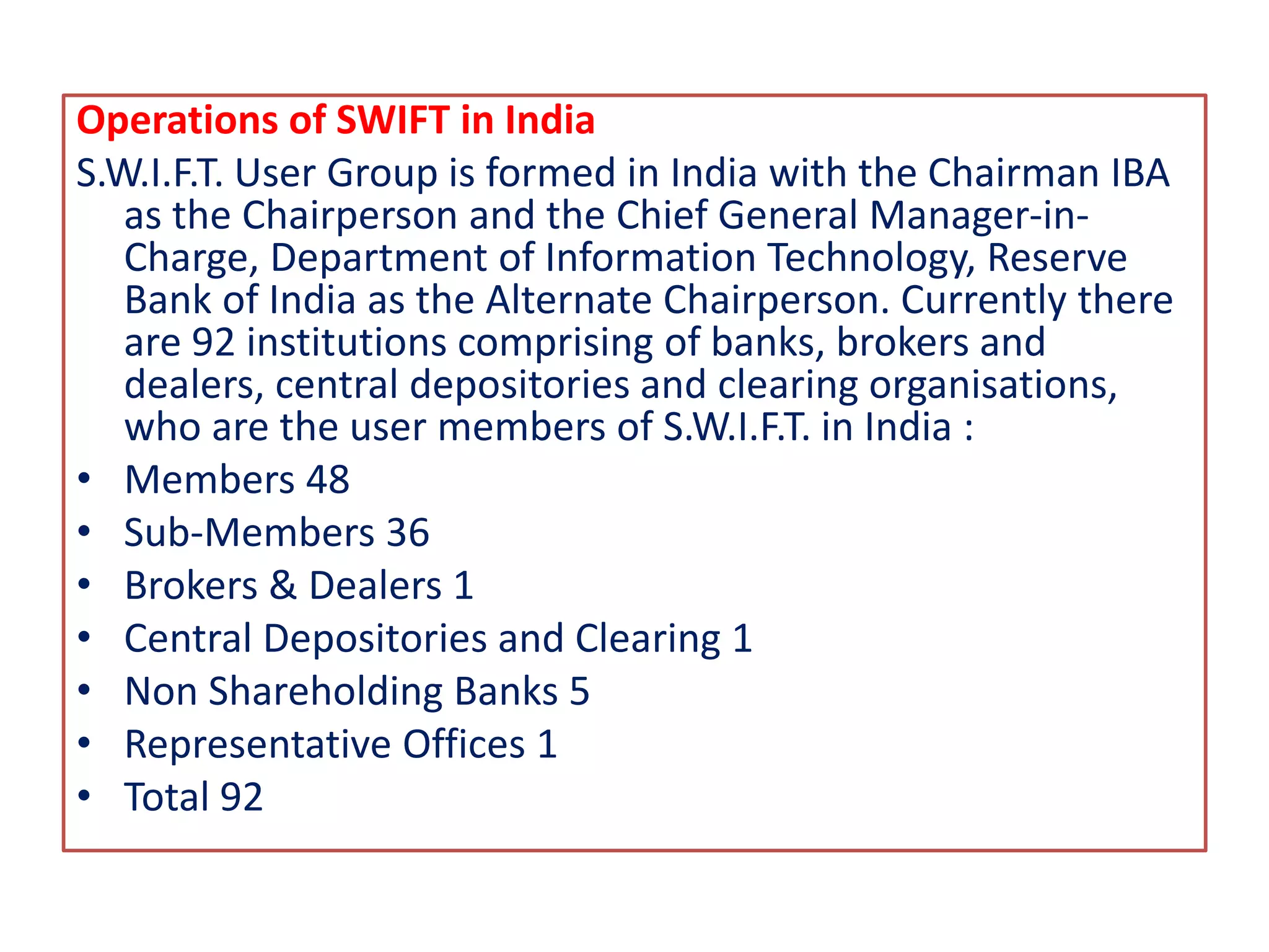 Operations of SWIFT in India
S.W.I.F.T. User Group is formed in India with the Chairman IBA
as the Chairperson and the Chief General Manager-in-
Charge, Department of Information Technology, Reserve
Bank of India as the Alternate Chairperson. Currently there
are 92 institutions comprising of banks, brokers and
dealers, central depositories and clearing organisations,
who are the user members of S.W.I.F.T. in India :
• Members 48
• Sub-Members 36
• Brokers & Dealers 1
• Central Depositories and Clearing 1
• Non Shareholding Banks 5
• Representative Offices 1
• Total 92
 