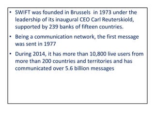 • SWIFT was founded in Brussels in 1973 under the
leadership of its inaugural CEO Carl Reuterskiold,
supported by 239 banks of fifteen countries.
• Being a communication network, the first message
was sent in 1977
• During 2014, it has more than 10,800 live users from
more than 200 countries and territories and has
communicated over 5.6 billion messages
 