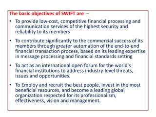 The basic objectives of SWIFT are –
• To provide low-cost, competitive financial processing and
communication services of the highest security and
reliability to its members
• To contribute significantly to the commercial success of its
members through greater automation of the end-to-end
financial transaction process, based on its leading expertise
in message processing and financial standards setting
• To act as an international open forum for the world's
financial institutions to address industry-level threats,
issues and opportunities.
• To Employ and recruit the best people, invest in the most
beneficial resources, and become a leading global
organization respected for its professionalism,
effectiveness, vision and management.
 