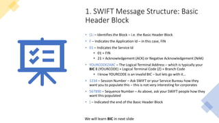 1. SWIFT Message Structure: Basic
Header Block
• {1: – Identifies the Block – i.e. the Basic Header Block
• F – Indicates the Application Id – in this case, FIN
• 01 – Indicates the Service Id
• 01 = FIN
• 21 = Acknowledgement (ACK) or Negative Acknowledgement (NAK)
• YOURCODEZABC – The Logical Terminal Address – which is typically your
BIC 8 (YOURCODE) + Logical Terminal Code (Z) + Branch Code
• I know YOURCODE is an invalid BIC – but lets go with it…
• 1234 – Session Number – Ask SWIFT or your Service Bureau how they
want you to populate this – this is not very interesting for corporates
• 567890 – Sequence Number – As above, ask your SWIFT people how they
want this populated
• } – Indicated the end of the Basic Header Block
We will learn BIC in next slide
 