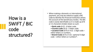 How is a
SWIFT / BIC
code
structured?
• When making a domestic or international
payment, you may be asked to supply a BIC
code to identify the financial institution where
the account of the beneficiary resides. The BIC
code is easily identifiable as it is made up of 8
or 11 characters broken down as such:
• Bank code (A-Z) : 4 letter code.
• Country code (A-Z) : 2 letter code.
• Location Code (0-9 or A-Z) : 2 digit code –
either letters or numbers.
• Branch Code (0-9 or A-Z) : optional 3 digit
code – either letters or numbers*.
 