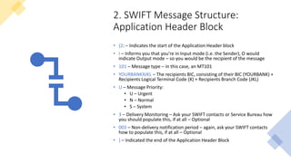 2. SWIFT Message Structure:
Application Header Block
• {2: – Indicates the start of the Application Header block
• I – Informs you that you’re in Input mode (i.e. the Sender), O would
indicate Output mode – so you would be the recipient of the message
• 101 – Message type – in this case, an MT101
• YOURBANKXJKL – The recipients BIC, consisting of their BIC (YOURBANK) +
Recipients Logical Terminal Code (X) + Recipients Branch Code (JKL)
• U – Message Priority:
• U – Urgent
• N – Normal
• S – System
• 3 – Delivery Monitoring – Ask your SWIFT contacts or Service Bureau how
you should populate this, if at all – Optional
• 003 – Non-delivery notification period – again, ask your SWIFT contacts
how to populate this, if at all – Optional
• } – Indicated the end of the Application Header Block
 