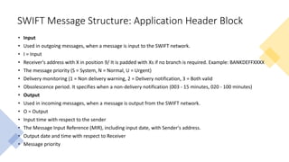SWIFT Message Structure: Application Header Block
• Input
• Used in outgoing messages, when a message is input to the SWIFT network.
• I = Input
• Receiver's address with X in position 9/ It is padded with Xs if no branch is required. Example: BANKDEFFXXXX
• The message priority (S = System, N = Normal, U = Urgent)
• Delivery monitoring (1 = Non delivery warning, 2 = Delivery notification, 3 = Both valid
• Obsolescence period. It specifies when a non-delivery notification (003 - 15 minutes, 020 - 100 minutes)
• Output
• Used in incoming messages, when a message is output from the SWIFT network.
• O = Output
• Input time with respect to the sender
• The Message Input Reference (MIR), including input date, with Sender's address.
• Output date and time with respect to Receiver
• Message priority
 