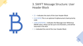 3. SWIFT Message Structure: User
Header Block
• {3: – Indicates the start of the User Header Block
• {113:SEPA} This is an optional 4 alphanumeric bank priority
code
• {108:ILOVESEPA} – Indicates the Message User Reference
(MUR) value, which can be up to 16 characters, and will be
returned in the ACK
• } – Indicated the end of the User Header Block
 
