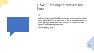 4. SWIFT Message Structure: Text
Block
• {4:
• Followed by the details of the message you’re sending. In this
case, it is a MT101 – as indicated in Application Header Block
message type. work with your bank(s) to understand their
specific message requirements.
• Finally ending with -}
 
