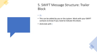 5. SWIFT Message Structure: Trailer
Block
• {5:
• This can be added by you or the system. Work with your SWIFT
contacts to know if you need to indicate this block.
• And ends with }
 