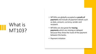 What is
MT103?
• MT103s are globally accepted as proofs of
payment and include all payment details such
as date, amount, currency, sender and
recipient.
• MT103s are also great for tracing
payments which are missing or delayed
because they show the route of the payment
between the banks.
• Payment initiation
 