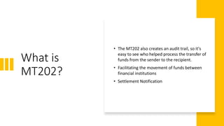 What is
MT202?
• The MT202 also creates an audit trail, so it's
easy to see who helped process the transfer of
funds from the sender to the recipient.
• Facilitating the movement of funds between
financial institutions
• Settlement Notification
 