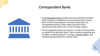 Correspondent Banks
• A correspondent bank provides services on behalf of another
bank, serving as a middleman of sorts between the issuing
bank and the receiving bank. Domestic banks often use
correspondent banks as their agent abroad to finish
transactions that either start or end in foreign nations.
• The correspondent bank can execute a number of transactions
on behalf of the domestic bank. These include completing wire
transfers, accepting deposits, serving as transfer agents, and
coordinating documents for another bank.
 