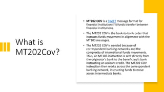 What is
MT202Cov?
• MT202 COV is a SWIFT message format for
financial institution (FI) funds transfer between
financial institutions.
• The MT202 COV is the bank-to-bank order that
instructs funds movement in alignment with the
MT103 messages.
• The MT202 COV is needed because of
correspondent banking networks and the
complexity of international funds movements.
Thus, an MT103 instruction is sent directly from
the originator's bank to the beneficiary's bank
instructing an account credit. The MT202 COV
instruction then works across the correspondent
banking network, instructing funds to move
across intermediate banks.
 