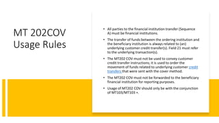 MT 202COV
Usage Rules
• All parties to the financial institution transfer (Sequence
A) must be financial institutions.
• The transfer of funds between the ordering institution and
the beneficiary institution is always related to (an)
underlying customer credit transfer(s). Field 21 must refer
to the underlying transaction(s).
• The MT202 COV must not be used to convey customer
credit transfer instructions; it is used to order the
movement of funds related to underlying customer credit
transfers that were sent with the cover method.
• The MT202 COV must not be forwarded to the beneficiary
financial institution for reporting purposes.
• Usage of MT202 COV should only be with the conjunction
of MT103/MT103 +.
 