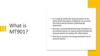 What is
MT901?
• It is used to notify the account owner of an
entry which has been credited to its account.
The entry will be further confirmed by
statement.
• Sent by a concentrating financial institution to
an account owner or a party authorised by the
account owner to receive the information.
• Sent by an account servicing institution to an
account owner.
 