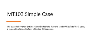 MT103 Simple Case
The customer “Vishal" of bank ICICI in Switzerland wants to send 500k EUR to “Coca Cola”,
a corporation located in Paris which is a Citi customer.
 