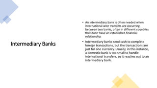 Intermediary Banks
• An intermediary bank is often needed when
international wire transfers are occurring
between two banks, often in different countries
that don't have an established financial
relationship
• Intermediary banks send cash to complete
foreign transactions, but the transactions are
just for one currency. Usually, in this instance,
a domestic bank is too small to handle
international transfers, so it reaches out to an
intermediary bank.
 