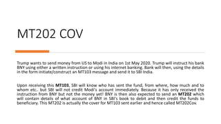 MT202 COV
Trump wants to send money from US to Modi in India on 1st May 2020. Trump will instruct his bank
BNY using either a written instruction or using his internet banking. Bank will then, using the details
in the form initiate/construct an MT103 message and send it to SBI India.
Upon receiving this MT103, SBI will know who has sent the fund, from where, how much and to
whom etc.. but SBI will not credit Modi's account immediately. Because it has only received the
instruction from BNY but not the money yet! BNY is then also expected to send an MT202 which
will contain details of what account of BNY in SBI's book to debit and then credit the funds to
beneficiary. This MT202 is actually the cover for MT103 sent earlier and hence called MT202Cov.
 