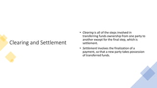 Clearing and Settlement
• Clearing is all of the steps involved in
transferring funds ownership from one party to
another except for the final step, which is
settlement.
• Settlement involves the finalization of a
payment, so that a new party takes possession
of transferred funds.
 