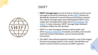 SWIFT
• SWIFT message types are the format or schema used to send
messages to financial institutions on the SWIFT (Society for
Worldwide Interbank Financial Telecommunication) network.
The original message types were developed by SWIFT and a
subset was retrospectively made into an ISO standard, ISO
15022. In many instances, SWIFT message types between
custodians follow the ISO standard.
• SWIFT is a vast messaging network used by banks and
other financial institutions to quickly, accurately, and securely
send and receive information, such as money transfer
instructions.
• The SWIFT international payment network is one of the largest
financial messaging systems in the world. TransferWise can
send or receive certain currencies via SWIFT payment.
 