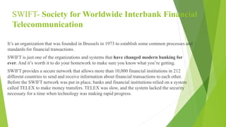 SWIFT- Society for Worldwide Interbank Financial
Telecommunication
It’s an organization that was founded in Brussels in 1973 to establish some common processes and
standards for financial transactions.
SWIFT is just one of the organizations and systems that have changed modern banking for
ever. And it’s worth it to do your homework to make sure you know what you’re getting.
SWIFT provides a secure network that allows more than 10,000 financial institutions in 212
different countries to send and receive information about financial transactions to each other.
Before the SWIFT network was put in place, banks and financial institutions relied on a system
called TELEX to make money transfers. TELEX was slow, and the system lacked the security
necessary for a time when technology was making rapid progress.
 