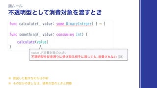 func calculate(_ value: some BinaryInteger) { ⋯ }
func something(_ value: consuming Int) {
calculate(value)
}
Ṗϧʔϧ
ෆಁ໌‫ͯ͠ͱܕ‬ফඅର৅Λ౉͢ͱ͖
WBMVF͕ফඅର৅ͷͱ͖ɺ
ෆಁ໌‫ܕ‬Λैདྷ௨Γʹड͚औΔ૬खʹ౉ͯ͠΋ɺ
ফඅ͞Εͳ͍
ʢṖʣ
˞ ҙਤͨ͠ಈ࡞ͳͷ͔͸ෆ໌
˞ ͦͷ΄͔ͷ౉͠ํ͸ɺ௨ৗͷ‫ܕ‬ͷͱ͖ͱಉ༷
 