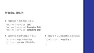 ▶︎
Ҿ਺ͷॴ༗‫ݖ‬ΛࢦఆՄೳʹ
func something(value: Int)
func something(value: borrowing Int)
func something(value: consuming Int)
ॴ༗‫ݖ‬ͷ۩ମྫ
▶︎
஋ͷ໌ࣔෳ੡΍ফඅ͕Մೳʹ
let value = copy otherValue
let value = consume otherValue
▶︎
ෳ੡Ͱ͖ͳ͍ߏ଄ମ͕ఆٛՄೳʹ
struct Value : ~Copyable {
}
 