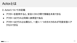© DMM
2. Actorについての記載
● アクターを使用すると、安全にタスク間で情報を共有できる
● アクターはクラスと同様に参照型である
● アクターはクラスとは異なり、一度に 1 つのタスクのみが可変状態にア
クセスできる
Actorとは
12
 