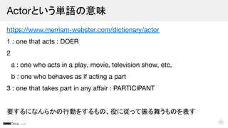 © DMM
https://www.merriam-webster.com/dictionary/actor
1 : one that acts : DOER
2
a : one who acts in a play, movie, television show, etc.
b : one who behaves as if acting a part
3 : one that takes part in any aﬀair : PARTICIPANT
要するになんらかの行動をするもの、役に従って振る舞うものを表す
Actorという単語の意味
16
 