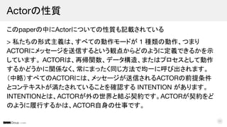 © DMM
このpaperの中にActorについての性質も記載されている
> 私たちの形式主義は、すべての動作モードが 1 種類の動作、つまり
ACTORにメッセージを送信するという観点からどのように定義できるかを示
しています。 ACTORは、再帰関数、データ構造、またはプロセスとして動作
するかどうかに関係なく、常にまったく同じ方法で均一に呼び出されます。
（中略）すべてのACTORには、メッセージが送信されるACTORの前提条件
とコンテキストが満たされていることを確認する INTENTION があります。
INTENTIONとは、ACTORが外の世界と結ぶ契約です。ACTORが契約をど
のように履行するかは、ACTOR自身の仕事です。
Actorの性質
22
 