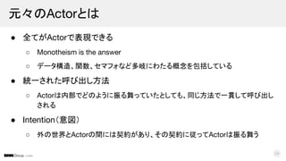 © DMM
● 全てがActorで表現できる
○ Monotheism is the answer
○ データ構造、関数、セマフォなど多岐にわたる概念を包括している
● 統一された呼び出し方法
○ Actorは内部でどのように振る舞っていたとしても、同じ方法で一貫して呼び出し
される
● Intention（意図）
○ 外の世界とActorの間には契約があり、その契約に従ってActorは振る舞う
元々のActorとは
24
 