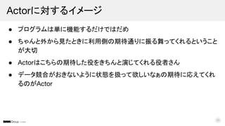 © DMM
● プログラムは単に機能するだけではだめ
● ちゃんと外から見たときに利用側の期待通りに振る舞ってくれるということ
が大切
● Actorはこちらの期待した役をきちんと演じてくれる役者さん
● データ競合がおきないように状態を扱って欲しいなぁの期待に応えてくれ
るのがActor
Actorに対するイメージ
30
 