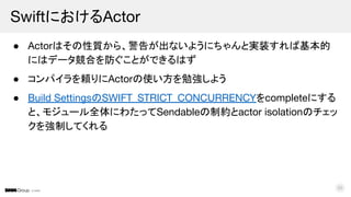© DMM
● Actorはその性質から、警告が出ないようにちゃんと実装すれば基本的
にはデータ競合を防ぐことができるはず
● コンパイラを頼りにActorの使い方を勉強しよう
● Build SettingsのSWIFT_STRICT_CONCURRENCYをcompleteにする
と、モジュール全体にわたってSendableの制約とactor isolationのチェッ
クを強制してくれる
SwiftにおけるActor
35
 