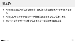 © DMM
● Actorは結構古くからある概念で、元の論文を読むとイメージが掴めるか
も
● Actorというだけで静的にデータ競合を回避できるなんて凄いよね
● コンパイラのサポートを使って上手にデータ競合を回避しよう
まとめ
50
 