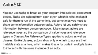 © DMM
Actorとは
You can use tasks to break up your program into isolated, concurrent
pieces. Tasks are isolated from each other, which is what makes it
safe for them to run at the same time, but sometimes you need to
share some information between tasks. Actors let you safely share
information between concurrent code. Like classes, actors are
reference types, so the comparison of value types and reference
types in Classes Are Reference Types applies to actors as well as
classes. Unlike classes, actors allow only one task to access their
mutable state at a time, which makes it safe for code in multiple tasks
to interact with the same instance of an actor.
8
 