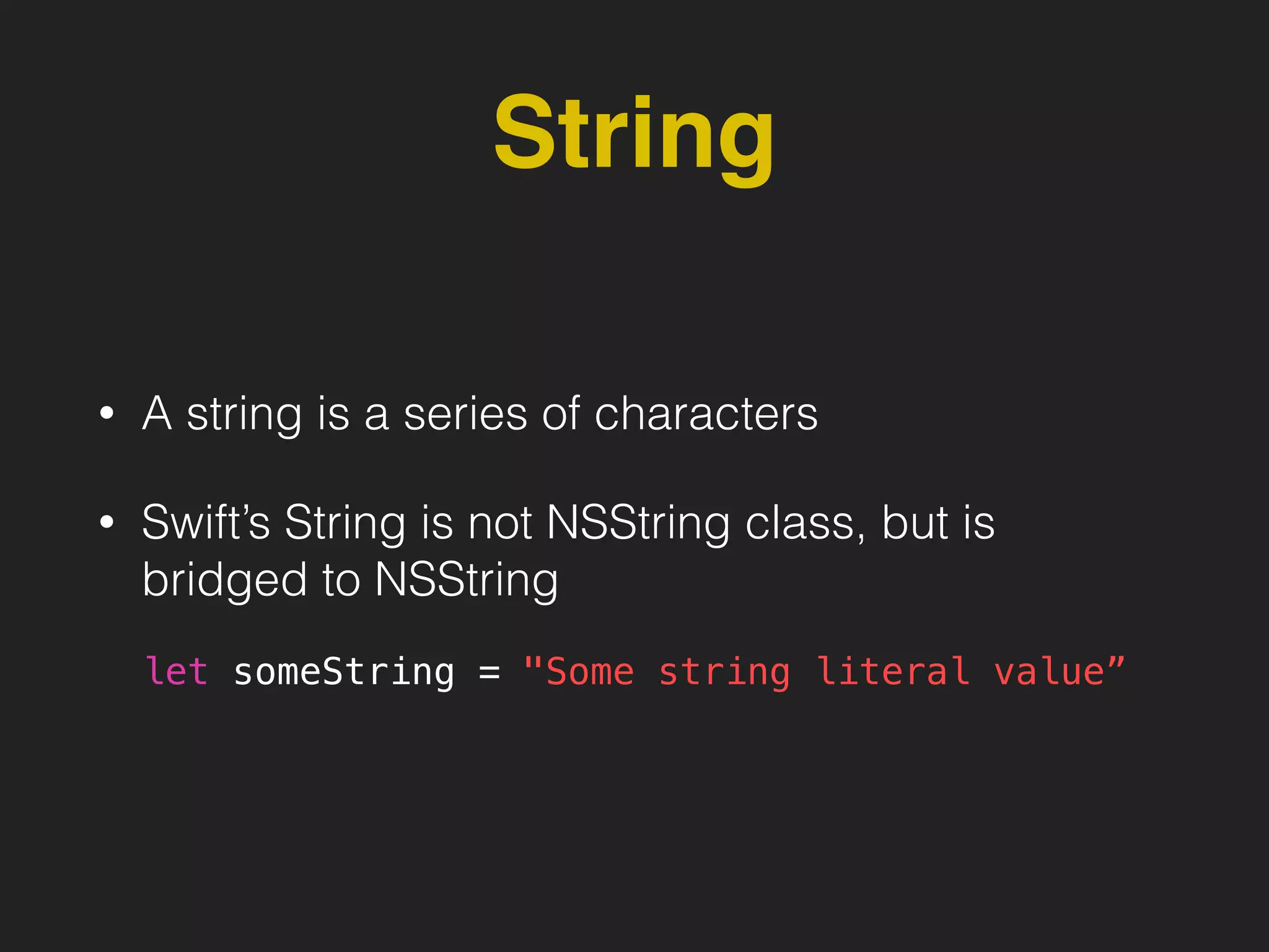 String
• A string is a series of characters
• Swift’s String is not NSString class, but is
bridged to NSString
let someString = "Some string literal value”
 