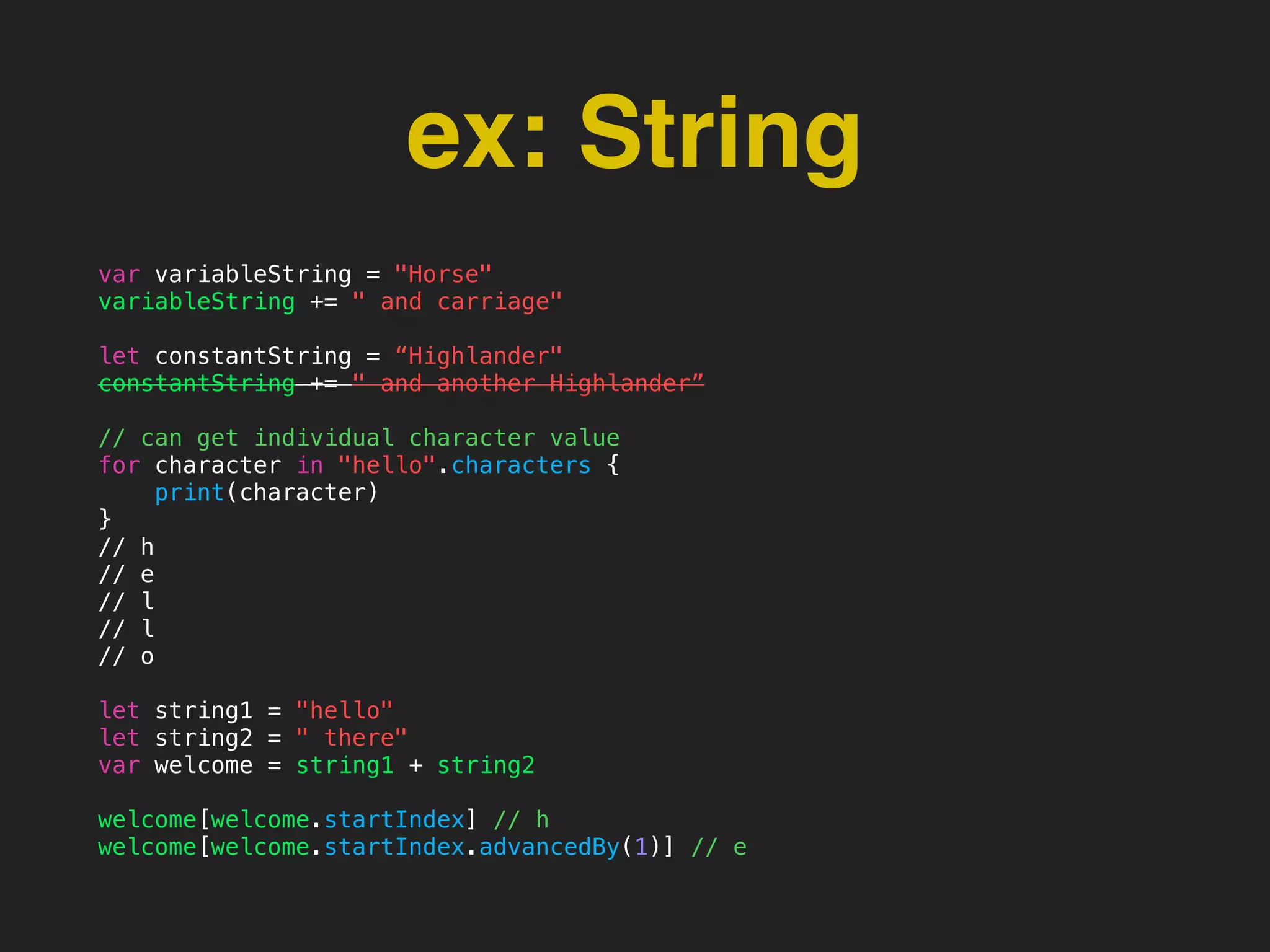 ex: String
var variableString = "Horse"
variableString += " and carriage"
let constantString = “Highlander"
constantString += " and another Highlander”
// can get individual character value
for character in "hello".characters {
print(character)
}
// h
// e
// l
// l
// o
let string1 = "hello"
let string2 = " there"
var welcome = string1 + string2
welcome[welcome.startIndex] // h
welcome[welcome.startIndex.advancedBy(1)] // e
 