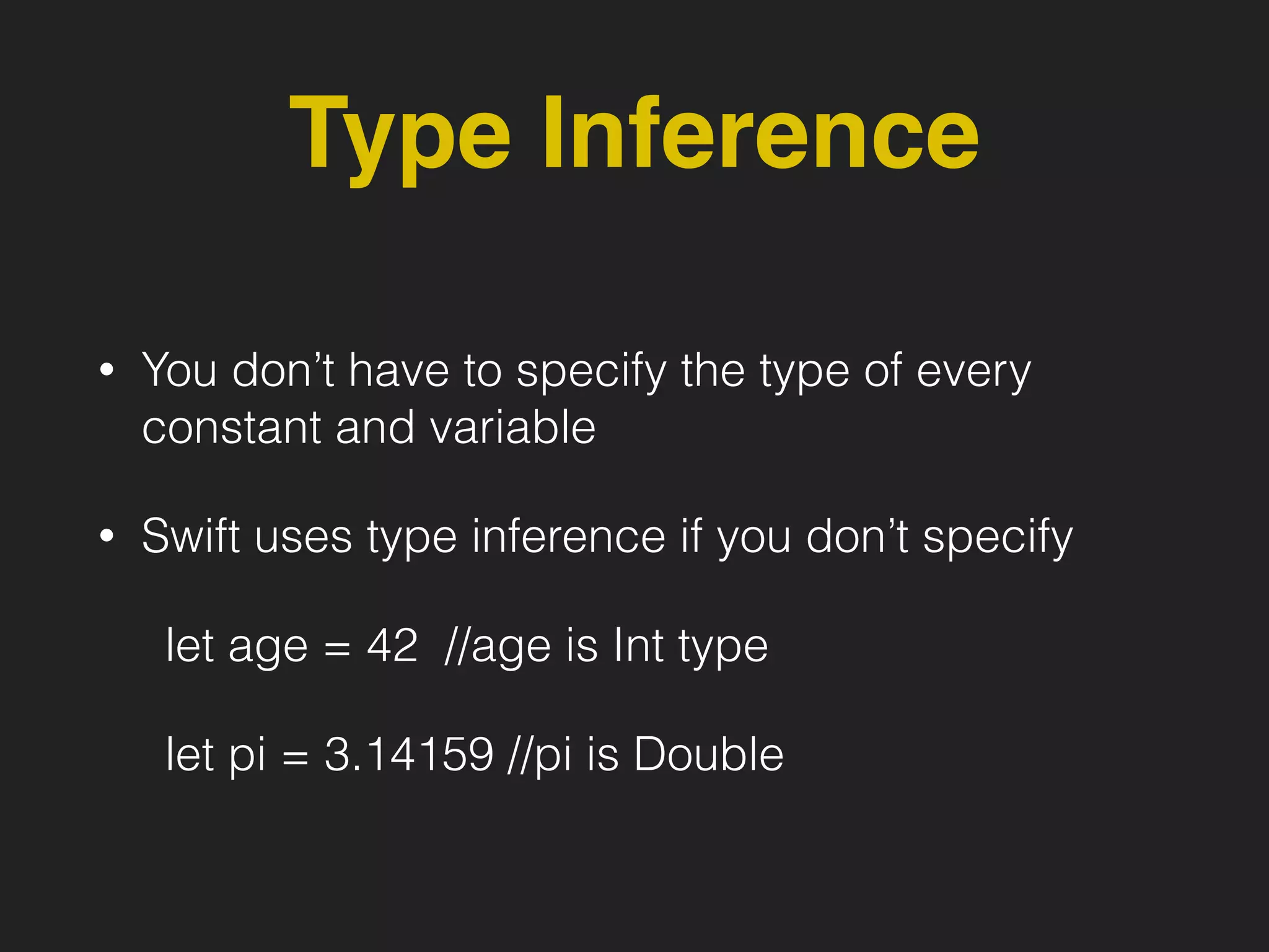 Type Inference
• You don’t have to specify the type of every
constant and variable
• Swift uses type inference if you don’t specify
let age = 42 //age is Int type
let pi = 3.14159 //pi is Double
 
