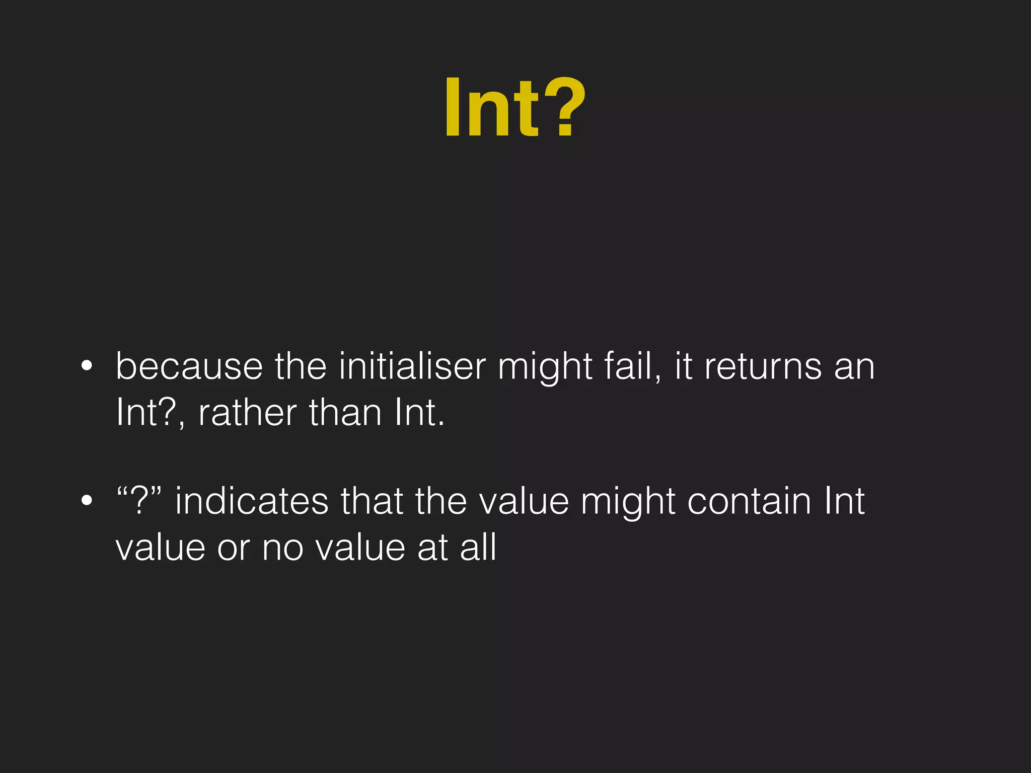 Int?
• because the initialiser might fail, it returns an
Int?, rather than Int.
• “?” indicates that the value might contain Int
value or no value at all
 