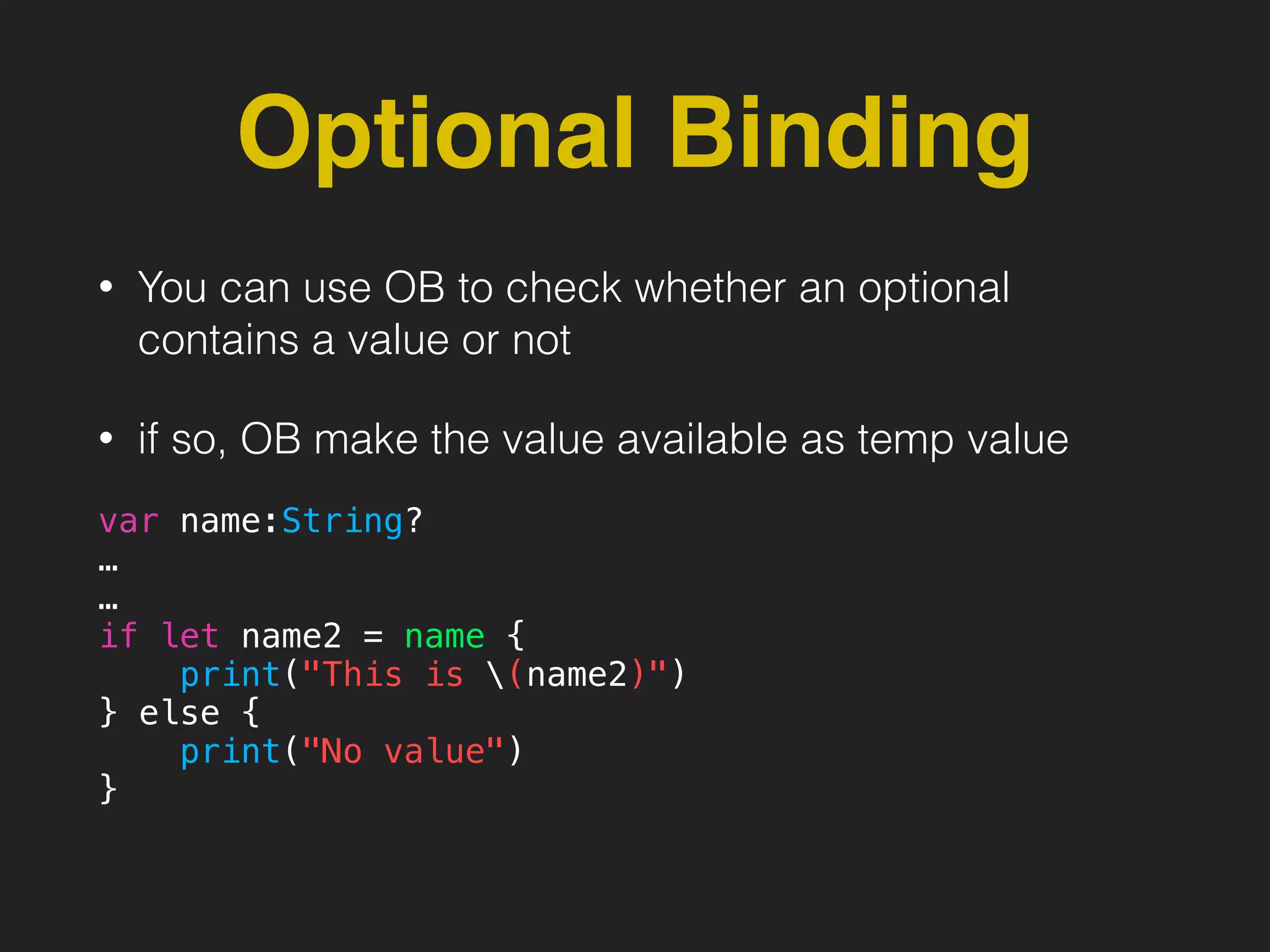 Optional Binding
• You can use OB to check whether an optional
contains a value or not
• if so, OB make the value available as temp value
var name:String?
…
…
if let name2 = name {
print("This is (name2)")
} else {
print("No value")
}
 