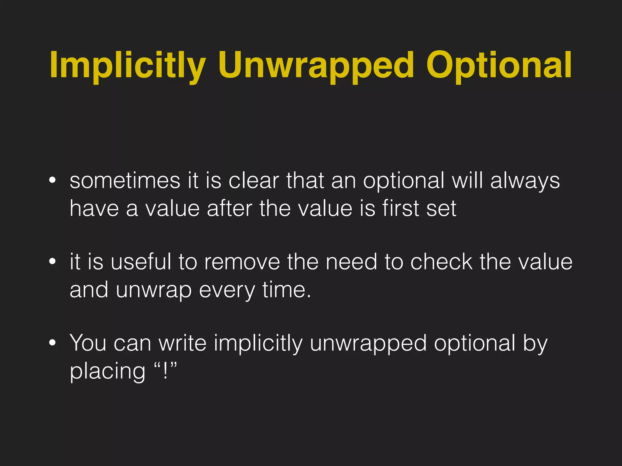 Implicitly Unwrapped Optional
• sometimes it is clear that an optional will always
have a value after the value is ﬁrst set
• it is useful to remove the need to check the value
and unwrap every time.
• You can write implicitly unwrapped optional by
placing “!”
 