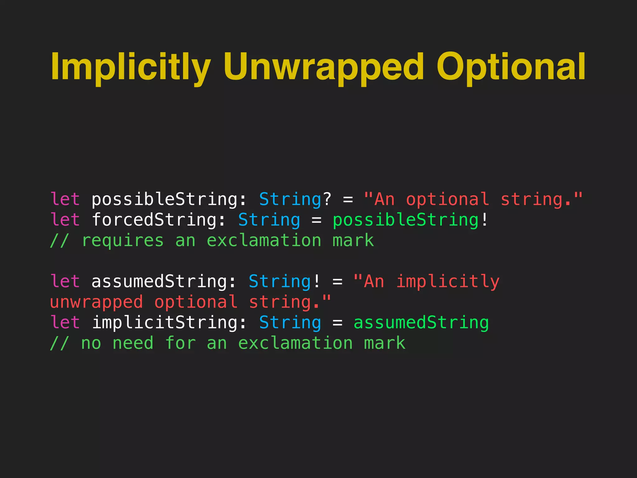 Implicitly Unwrapped Optional
let possibleString: String? = "An optional string."
let forcedString: String = possibleString!
// requires an exclamation mark
let assumedString: String! = "An implicitly
unwrapped optional string."
let implicitString: String = assumedString
// no need for an exclamation mark
 