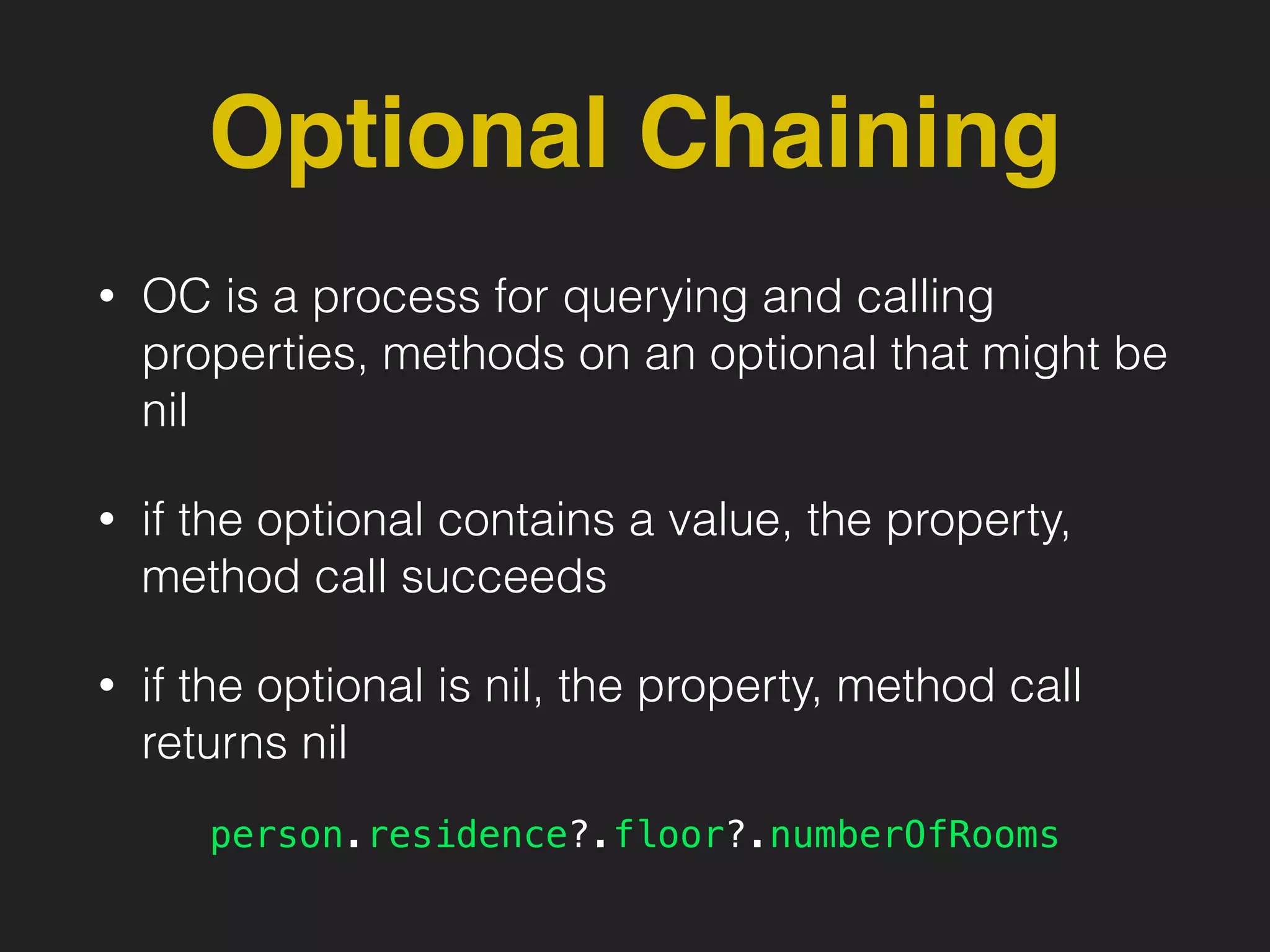 Optional Chaining
• OC is a process for querying and calling
properties, methods on an optional that might be
nil
• if the optional contains a value, the property,
method call succeeds
• if the optional is nil, the property, method call
returns nil
person.residence?.floor?.numberOfRooms
 