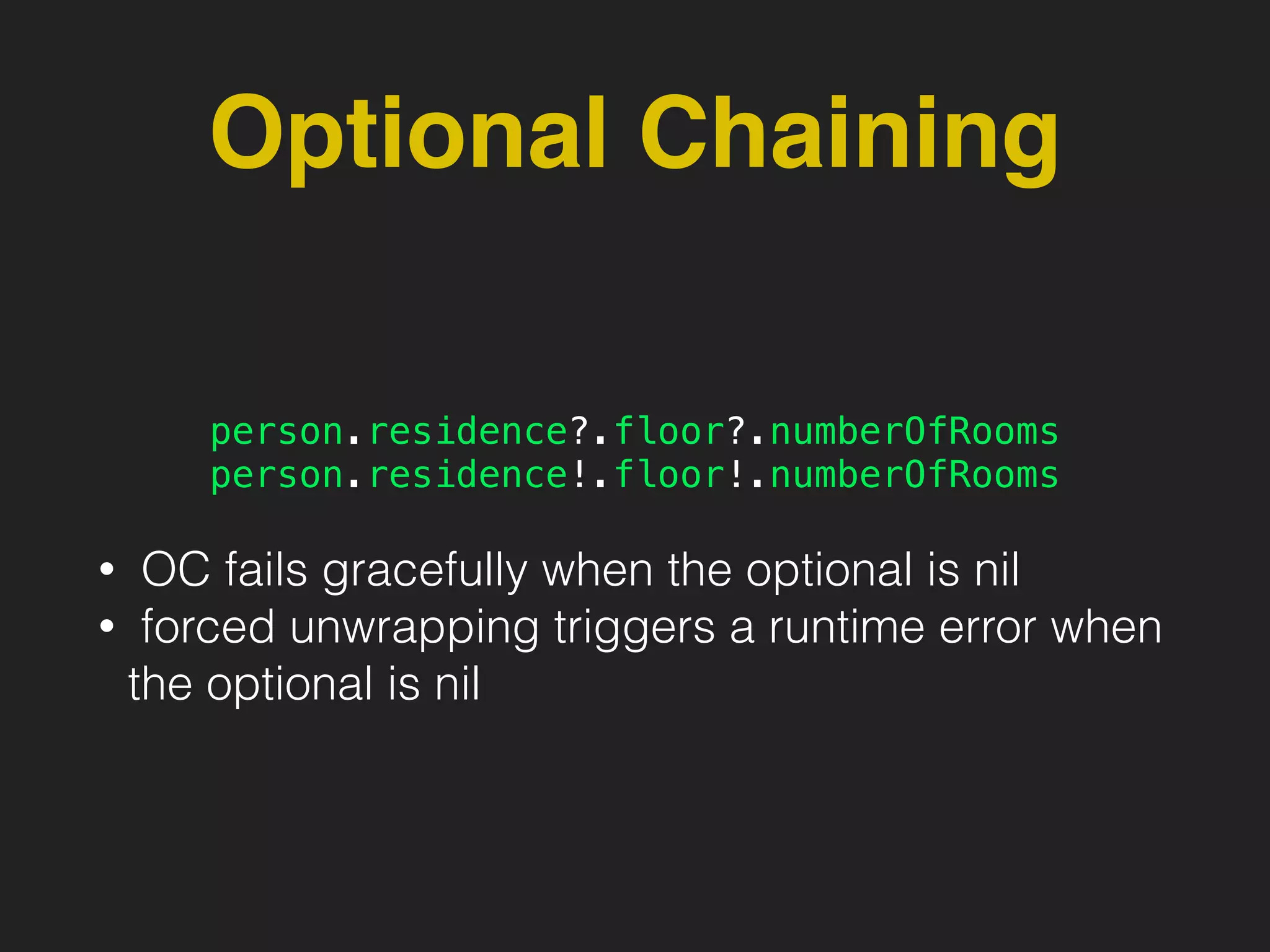 Optional Chaining
person.residence?.floor?.numberOfRooms
person.residence!.floor!.numberOfRooms
• OC fails gracefully when the optional is nil
• forced unwrapping triggers a runtime error when
the optional is nil
 
